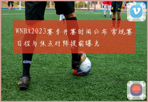 WNBA2023赛季开赛时间公布 常规赛日程与焦点对阵提前曝光