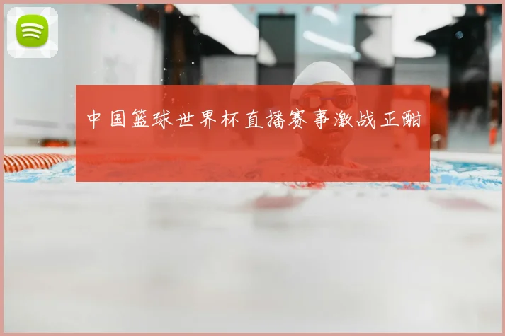 中国篮球世界杯直播赛事激战正酣