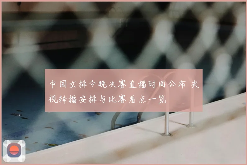 中国女排今晚决赛直播时间公布 央视转播安排与比赛看点一览