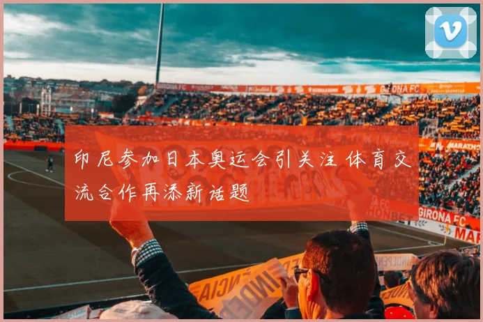 印尼参加日本奥运会引关注 体育交流合作再添新话题
