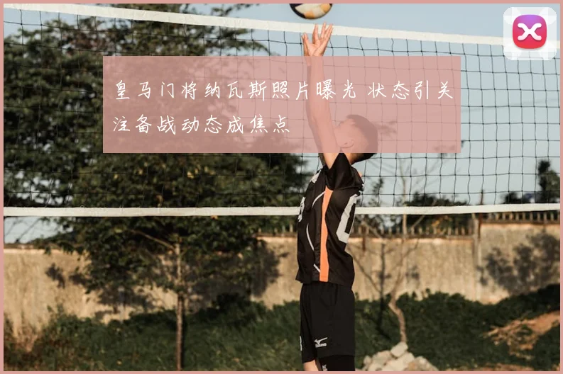 皇马门将纳瓦斯照片曝光 状态引关注备战动态成焦点