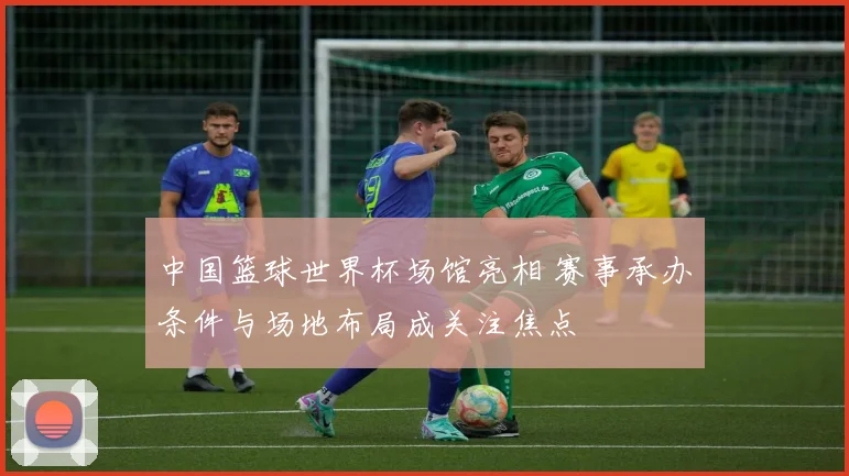 中国篮球世界杯场馆亮相 赛事承办条件与场地布局成关注焦点