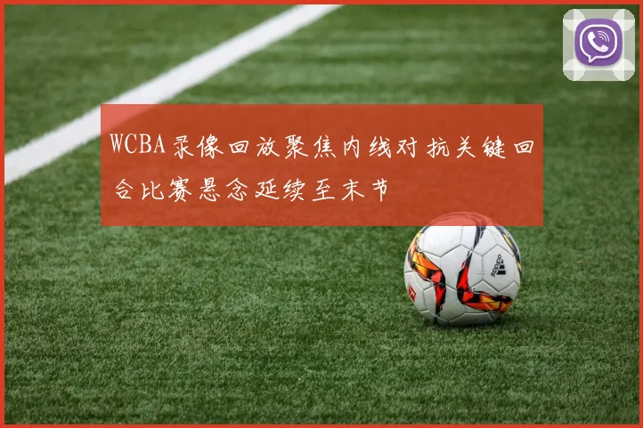 WCBA录像回放聚焦内线对抗关键回合比赛悬念延续至末节
