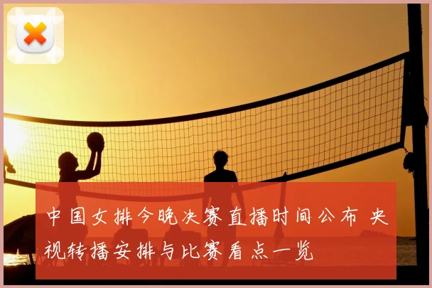 中国女排今晚决赛直播时间公布 央视转播安排与比赛看点一览