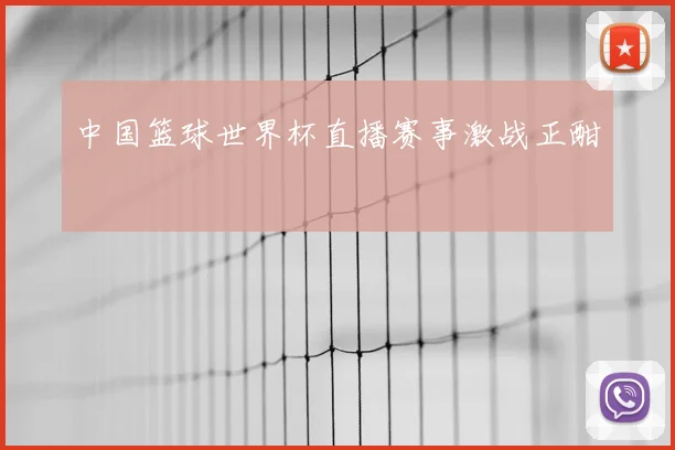 中国篮球世界杯直播赛事激战正酣