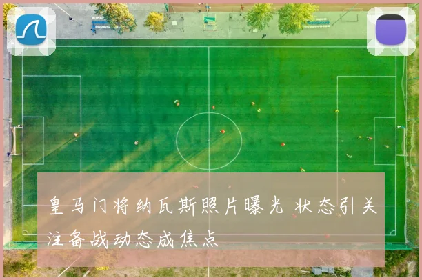 皇马门将纳瓦斯照片曝光 状态引关注备战动态成焦点