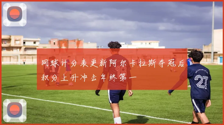 网球计分表更新阿尔卡拉斯夺冠后积分上升冲击年终第一