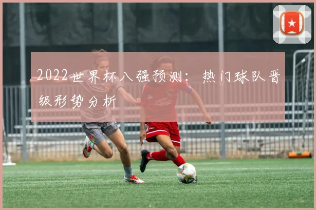 2022世界杯八强预测：热门球队晋级形势分析