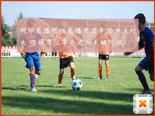 网球直播吧线直播开启多场焦点对决 四强席位争夺进入关键阶段
