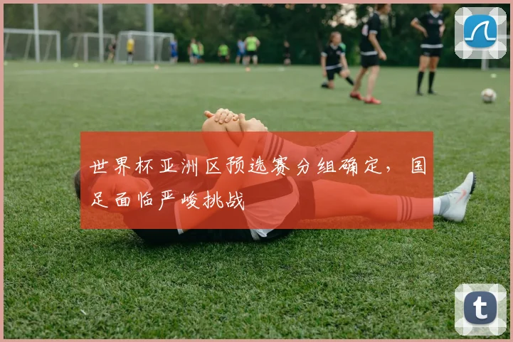 世界杯亚洲区预选赛分组确定，国足面临严峻挑战