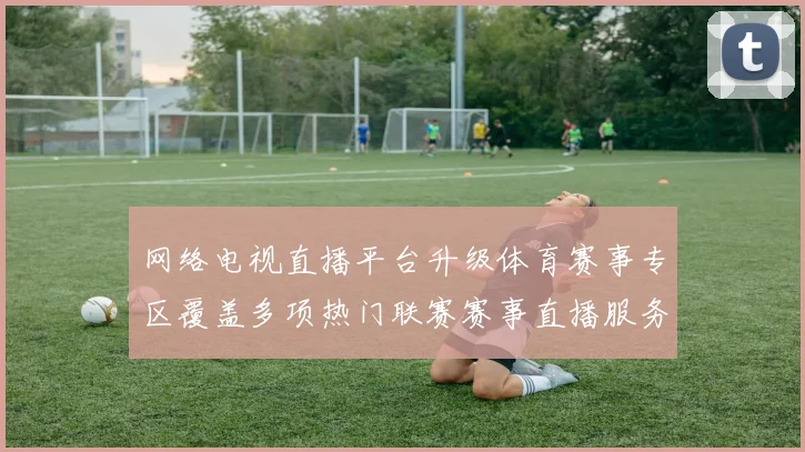 网络电视直播平台升级体育赛事专区覆盖多项热门联赛赛事直播服务