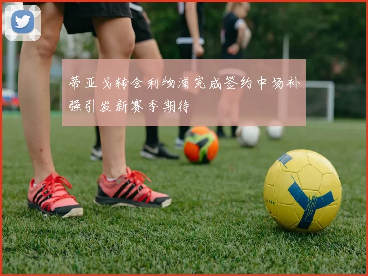 蒂亚戈转会利物浦完成签约中场补强引发新赛季期待