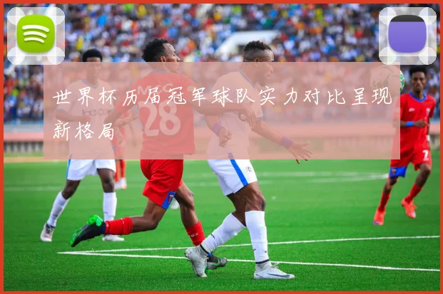 世界杯历届冠军球队实力对比呈现新格局