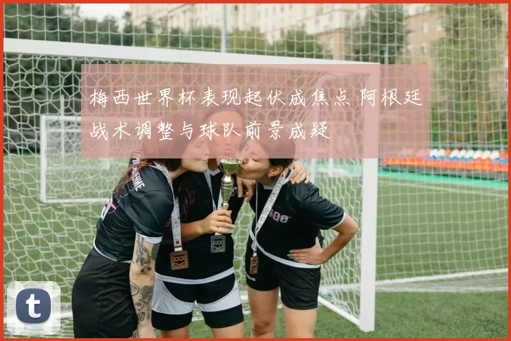 梅西世界杯表现起伏成焦点 阿根廷战术调整与球队前景成疑