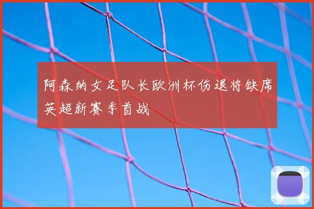 阿森纳女足队长欧洲杯伤退将缺席英超新赛季首战