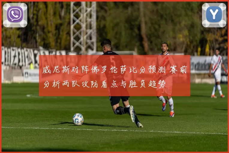 威尼斯对阵佛罗伦萨比分预测 赛前分析两队攻防看点与胜负趋势