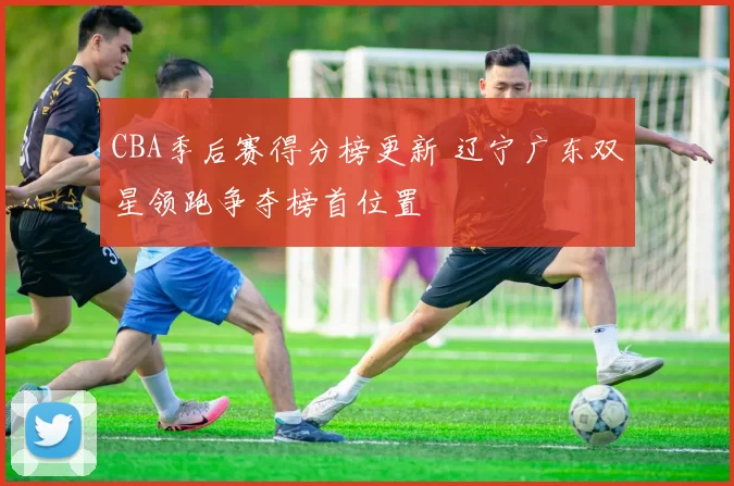 CBA季后赛得分榜更新 辽宁广东双星领跑争夺榜首位置