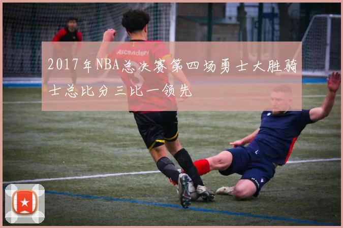 2017年NBA总决赛第四场勇士大胜骑士总比分三比一领先