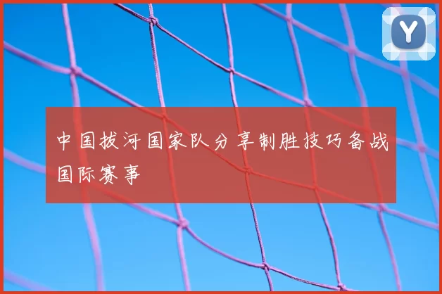 中国拔河国家队分享制胜技巧备战国际赛事