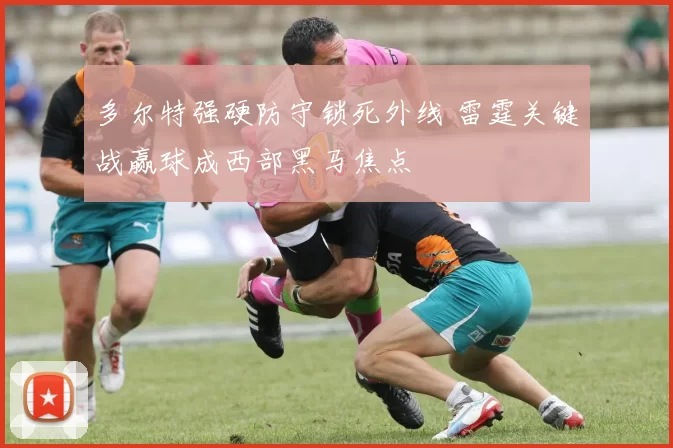 多尔特强硬防守锁死外线 雷霆关键战赢球成西部黑马焦点