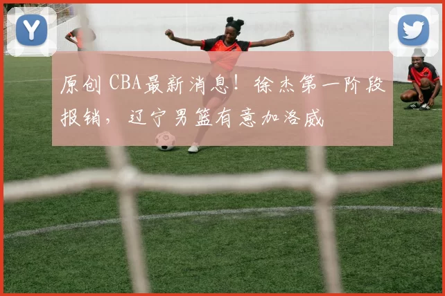 原创 CBA最新消息！徐杰第一阶段报销，辽宁男篮有意加洛威