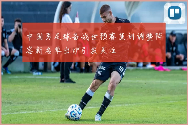 中国男足球备战世预赛集训调整阵容新名单出炉引发关注