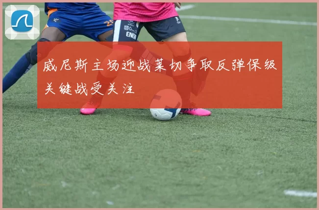 威尼斯主场迎战莱切争取反弹保级关键战受关注