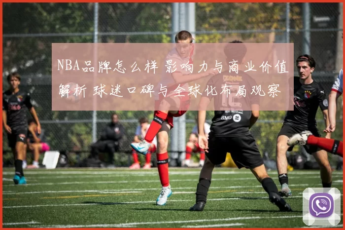 NBA品牌怎么样 影响力与商业价值解析 球迷口碑与全球化布局观察