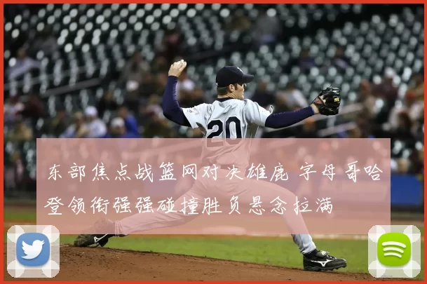 东部焦点战篮网对决雄鹿 字母哥哈登领衔强强碰撞胜负悬念拉满