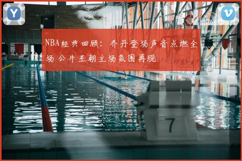 NBA经典回顾：乔丹登场声音点燃全场 公牛王朝主场氛围再现
