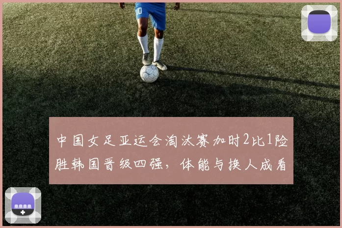 中国女足亚运会淘汰赛加时2比1险胜韩国晋级四强,体能与换人成看点