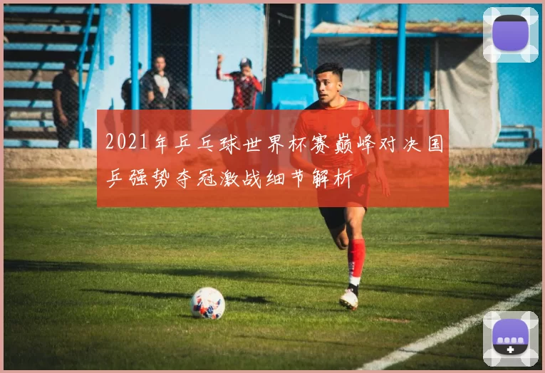 2021年乒乓球世界杯赛巅峰对决国乒强势夺冠激战细节解析