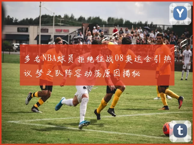 多名NBA球员拒绝征战08奥运会引热议 梦之队阵容动荡原因揭秘