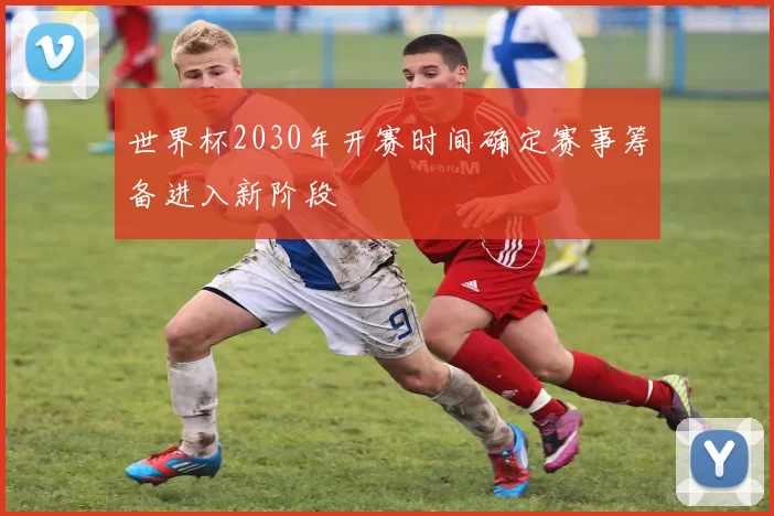 世界杯2030年开赛时间确定赛事筹备进入新阶段