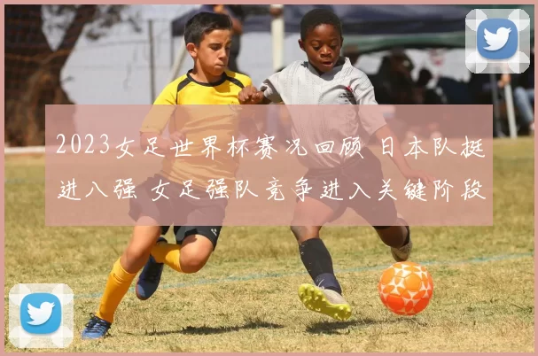 2023女足世界杯赛况回顾 日本队挺进八强 女足强队竞争进入关键阶段