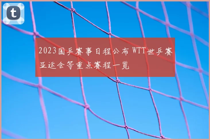 2023国乒赛事日程公布 WTT世乒赛亚运会等重点赛程一览