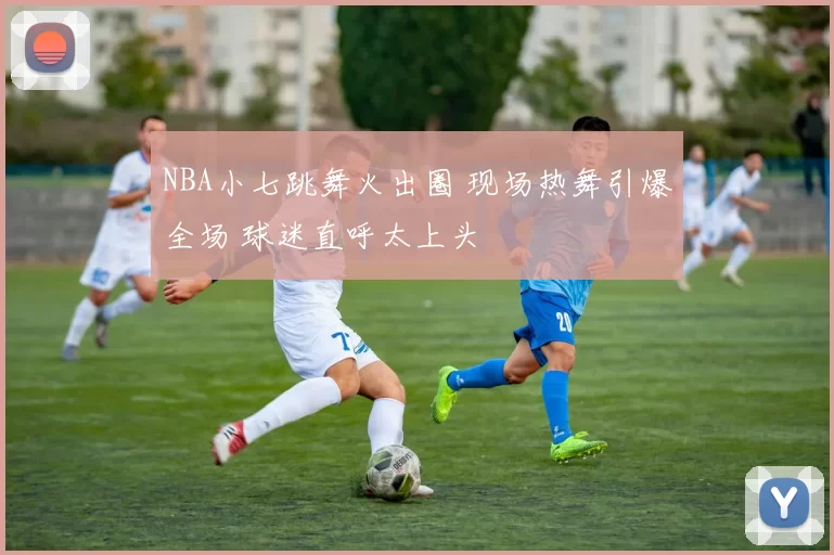 NBA小七跳舞火出圈 现场热舞引爆全场 球迷直呼太上头