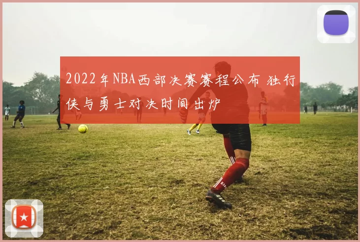2022年NBA西部决赛赛程公布 独行侠与勇士对决时间出炉