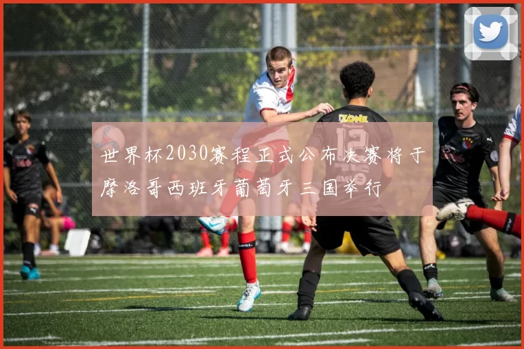 世界杯2030赛程正式公布决赛将于摩洛哥西班牙葡萄牙三国举行
