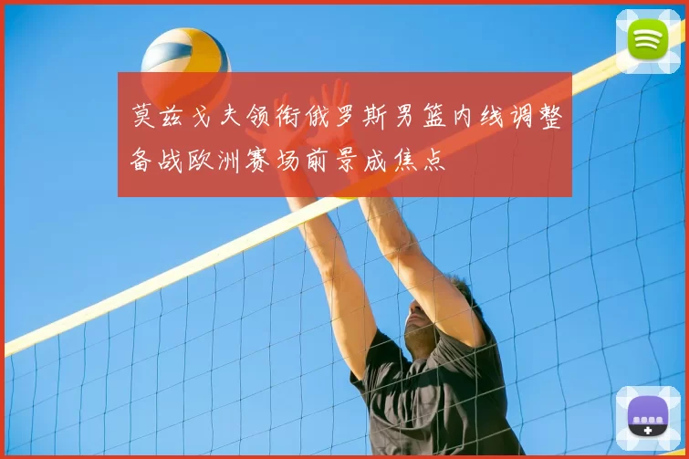 莫兹戈夫领衔俄罗斯男篮内线调整备战欧洲赛场前景成焦点