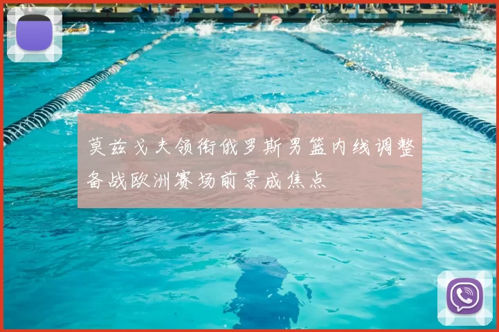 莫兹戈夫领衔俄罗斯男篮内线调整备战欧洲赛场前景成焦点