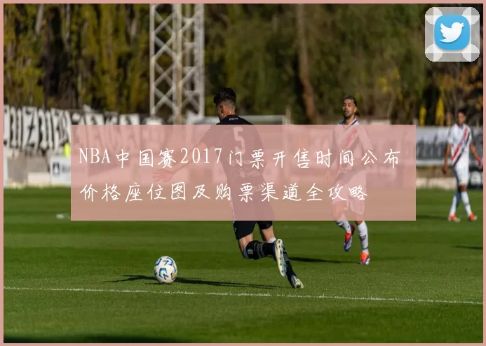 NBA中国赛2017门票开售时间公布 价格座位图及购票渠道全攻略