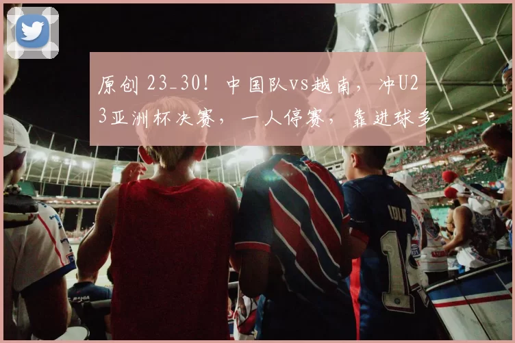 原创 23_30!中国队vs越南,冲U23亚洲杯决赛,一人停赛,靠进球多爆冷