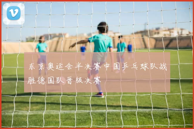 东京奥运会半决赛中国乒乓球队战胜德国队晋级决赛