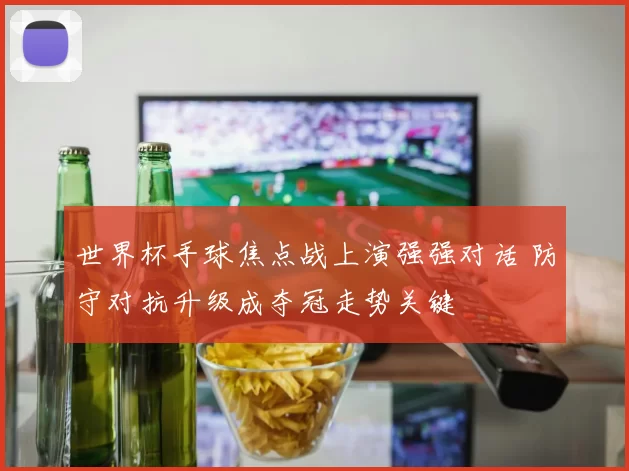世界杯手球焦点战上演强强对话 防守对抗升级成夺冠走势关键