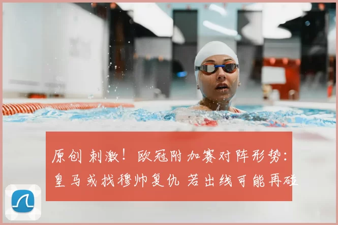 原创 刺激！欧冠附加赛对阵形势：皇马或找穆帅复仇 若出线可能再碰曼城