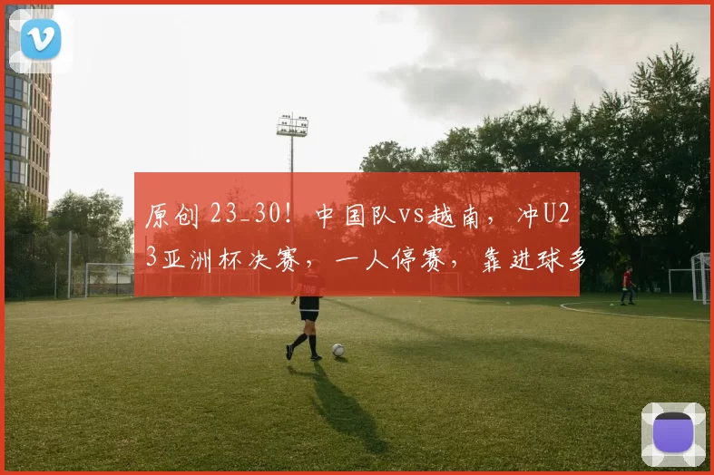 原创 23_30！中国队vs越南，冲U23亚洲杯决赛，一人停赛，靠进球多爆冷