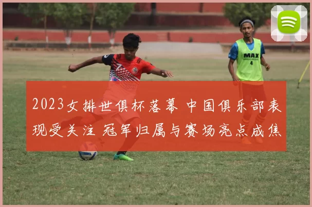 2023女排世俱杯落幕 中国俱乐部表现受关注 冠军归属与赛场亮点成焦点