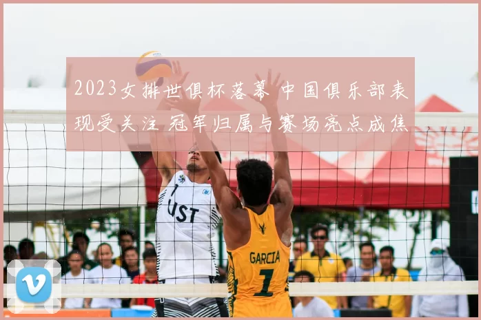 2023女排世俱杯落幕 中国俱乐部表现受关注 冠军归属与赛场亮点成焦点