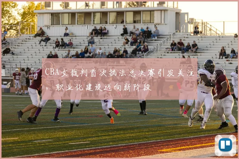 CBA女裁判首次执法总决赛引发关注，职业化建设迈向新阶段